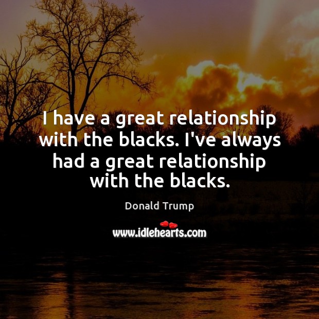 I have a great relationship with the blacks. I’ve always had a Donald Trump Picture Quote