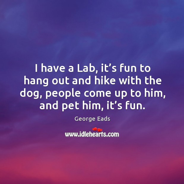 I have a lab, it’s fun to hang out and hike with the dog, people come up to him, and pet him, it’s fun. George Eads Picture Quote