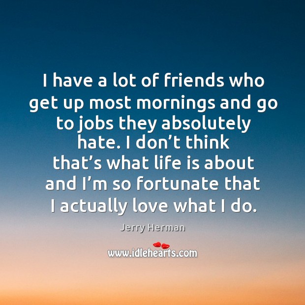 I have a lot of friends who get up most mornings and go to jobs they absolutely hate. Image