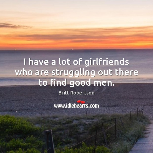 I have a lot of girlfriends who are struggling out there to find good men. Britt Robertson Picture Quote