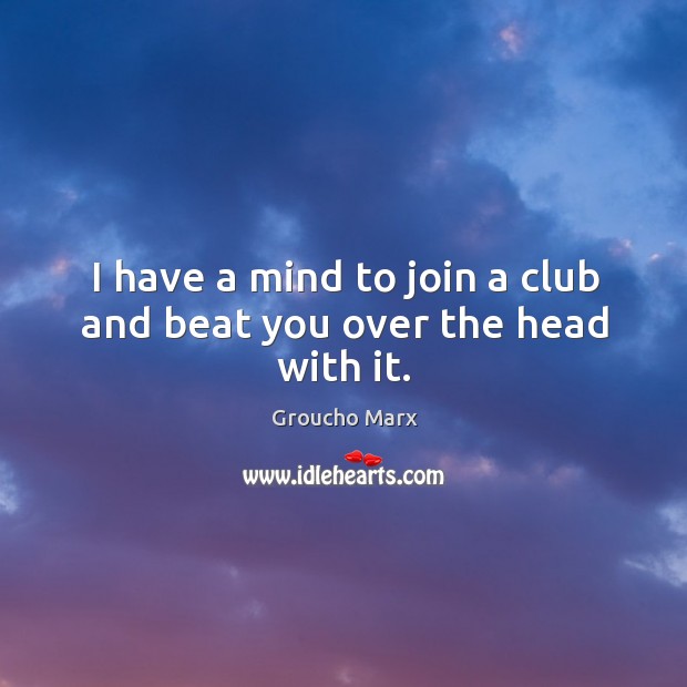 I have a mind to join a club and beat you over the head with it. Image