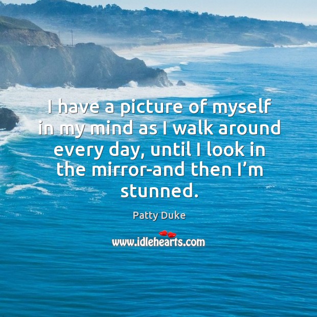 I have a picture of myself in my mind as I walk around every day, until I look in the mirror-and then I’m stunned. Patty Duke Picture Quote