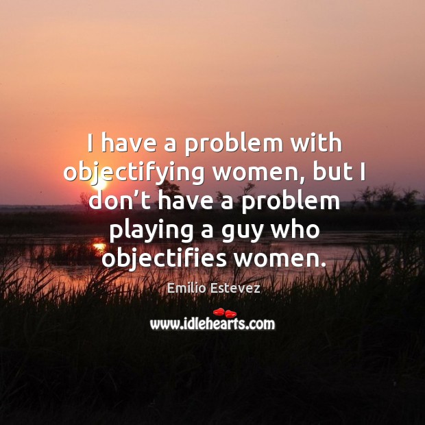 I have a problem with objectifying women, but I don’t have a problem playing a guy who objectifies women. Emilio Estevez Picture Quote