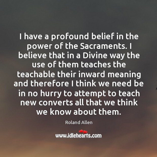 I have a profound belief in the power of the sacraments. I believe that in a divine way the use of them Roland Allen Picture Quote