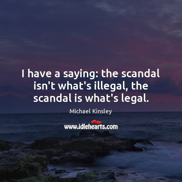 I have a saying: the scandal isn’t what’s illegal, the scandal is what’s legal. Michael Kinsley Picture Quote
