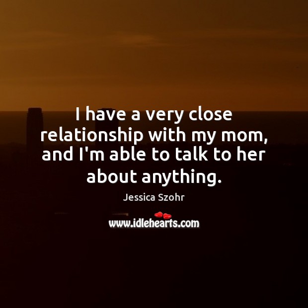 I have a very close relationship with my mom, and I’m able to talk to her about anything. Jessica Szohr Picture Quote