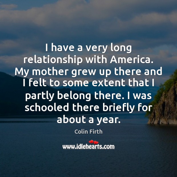 I have a very long relationship with America. My mother grew up Colin Firth Picture Quote