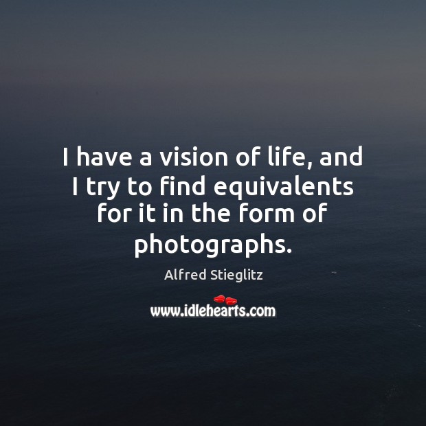 I have a vision of life, and I try to find equivalents for it in the form of photographs. Alfred Stieglitz Picture Quote