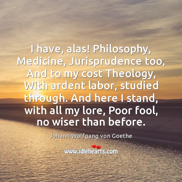 I have, alas! Philosophy, Medicine, Jurisprudence too, And to my cost Theology, Johann Wolfgang von Goethe Picture Quote