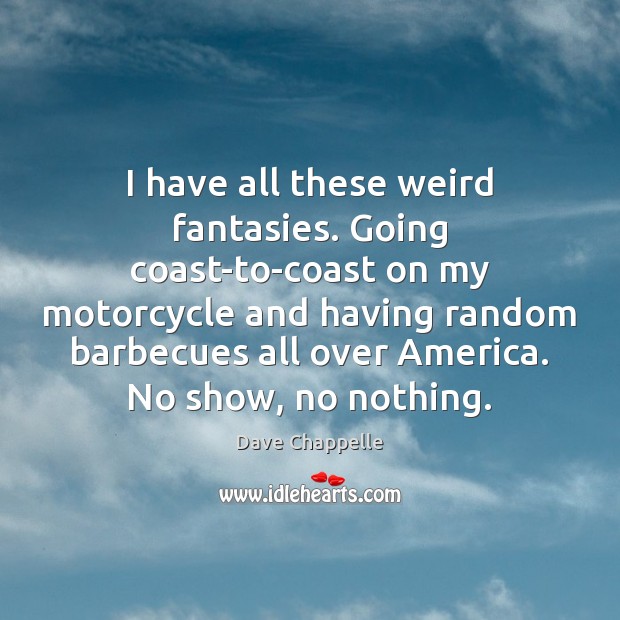 I have all these weird fantasies. Going coast-to-coast on my motorcycle and 