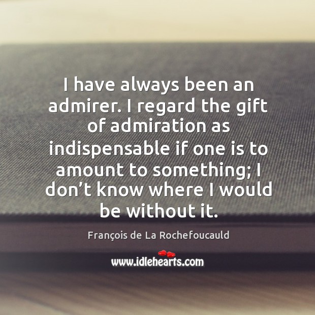 I have always been an admirer. I regard the gift of admiration as indispensable if one is to amount to something François de La Rochefoucauld Picture Quote
