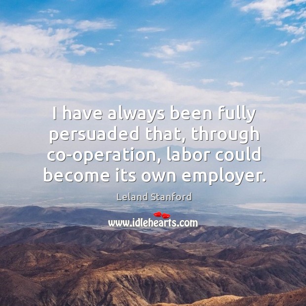 I have always been fully persuaded that, through co-operation, labor could become its own employer. Leland Stanford Picture Quote