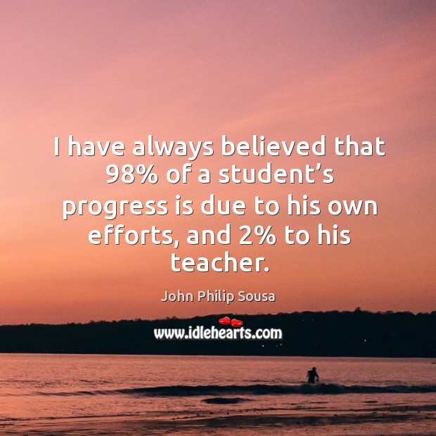 I have always believed that 98% of a student’s progress is due to his own efforts, and 2% to his teacher. John Philip Sousa Picture Quote