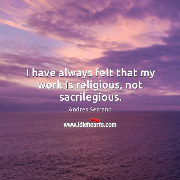 I have always felt that my work is religious, not sacrilegious. Andres Serrano Picture Quote