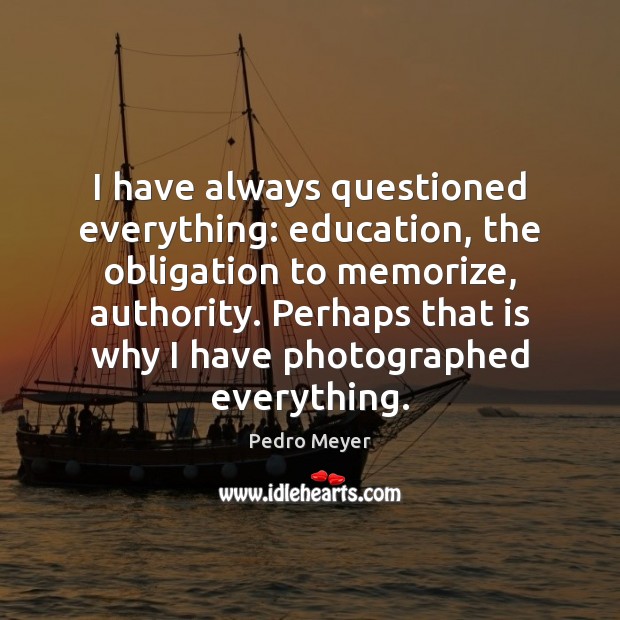 I have always questioned everything: education, the obligation to memorize, authority. Perhaps Pedro Meyer Picture Quote