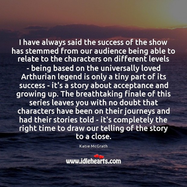 I have always said the success of the show has stemmed from Katie McGrath Picture Quote