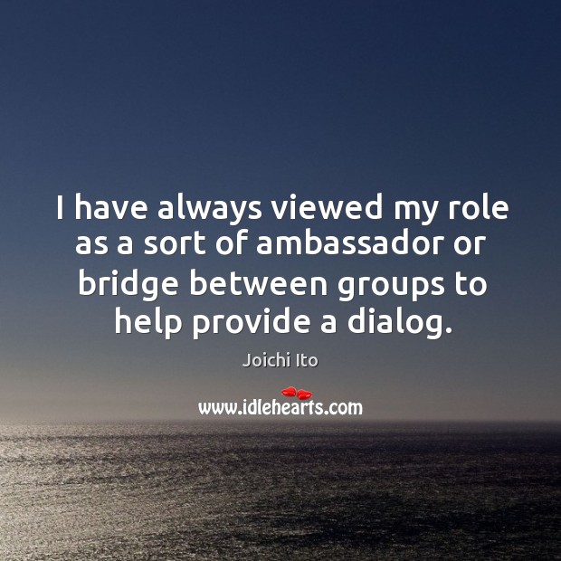 I have always viewed my role as a sort of ambassador or bridge between groups to help provide a dialog. Joichi Ito Picture Quote