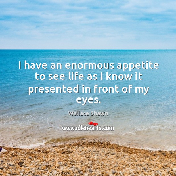 I have an enormous appetite to see life as I know it presented in front of my eyes. Image
