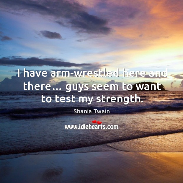 I have arm-wrestled here and there… guys seem to want to test my strength. Shania Twain Picture Quote
