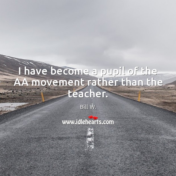 I have become a pupil of the AA movement rather than the teacher. Bill W. Picture Quote