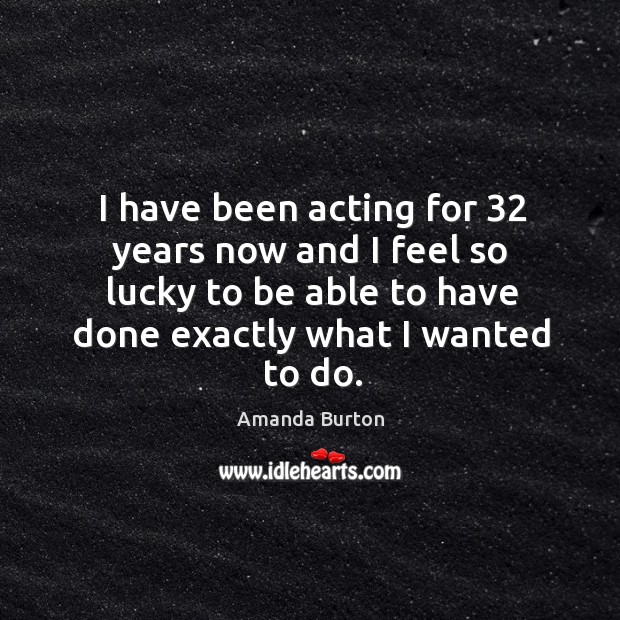 I have been acting for 32 years now and I feel so lucky to be able to have done exactly what I wanted to do. Image