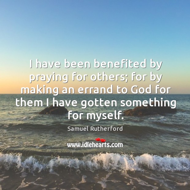 I have been benefited by praying for others; for by making an errand to God for them I have gotten something for myself. Samuel Rutherford Picture Quote