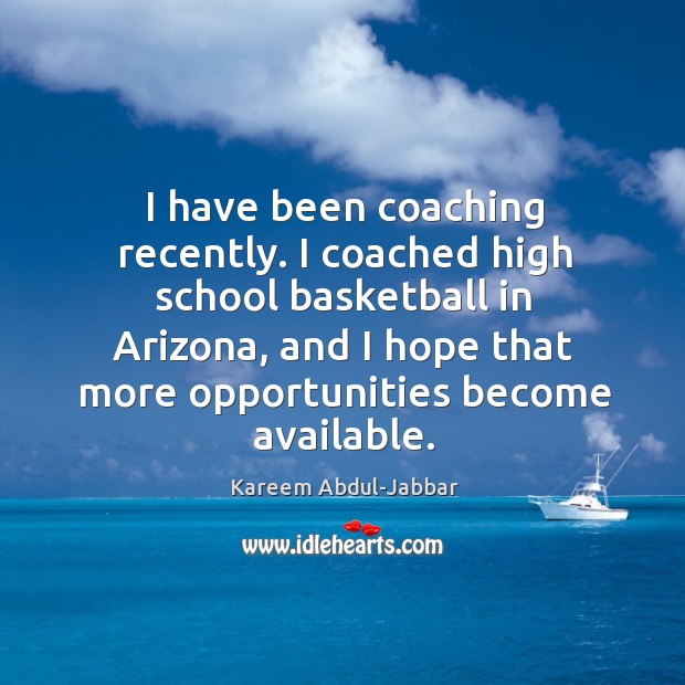 I have been coaching recently. I coached high school basketball in arizona, and I hope that more opportunities become available. Kareem Abdul-Jabbar Picture Quote