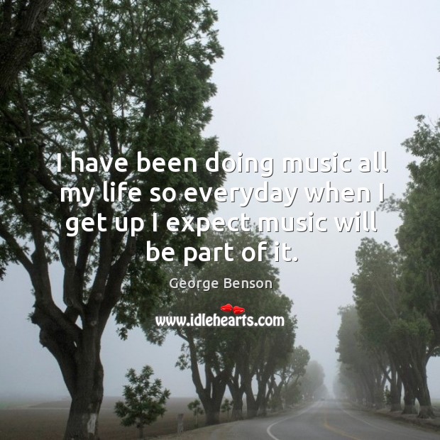 I have been doing music all my life so everyday when I get up I expect music will be part of it. Image