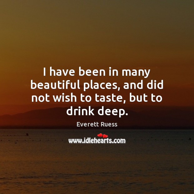 I have been in many beautiful places, and did not wish to taste, but to drink deep. Everett Ruess Picture Quote
