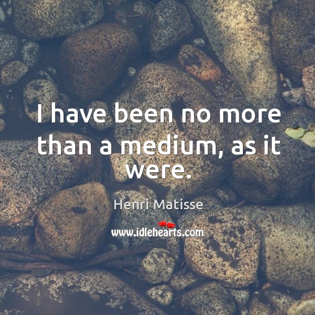 I have been no more than a medium, as it were. Image