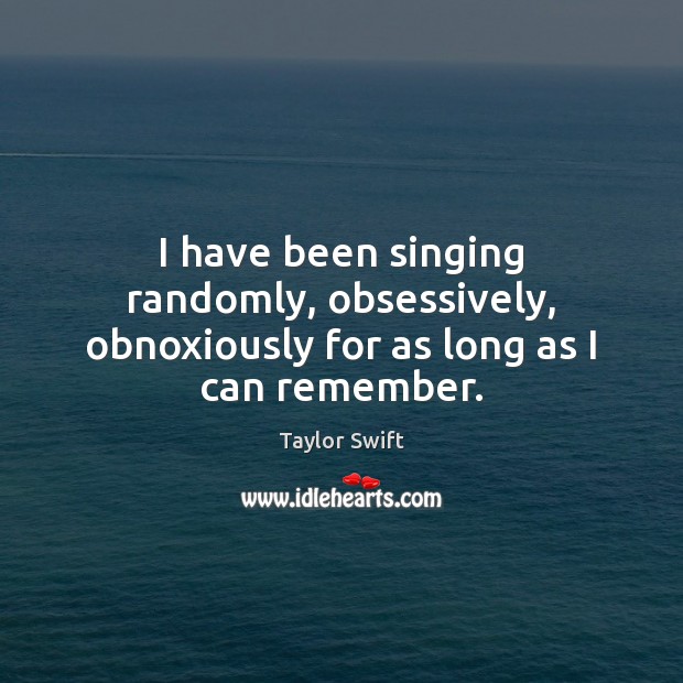 I have been singing randomly, obsessively, obnoxiously for as long as I can remember. Taylor Swift Picture Quote