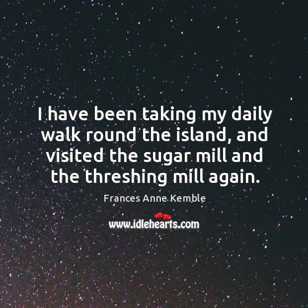 I have been taking my daily walk round the island, and visited the sugar mill and the threshing mill again. Frances Anne Kemble Picture Quote