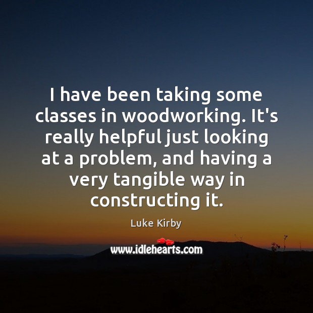 I have been taking some classes in woodworking. It’s really helpful just Luke Kirby Picture Quote