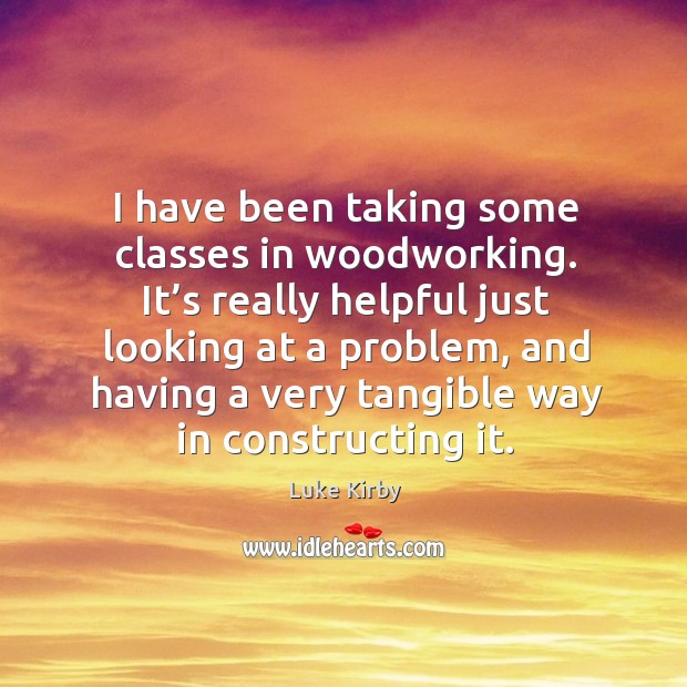 I have been taking some classes in woodworking. It’s really helpful just looking at a problem Luke Kirby Picture Quote