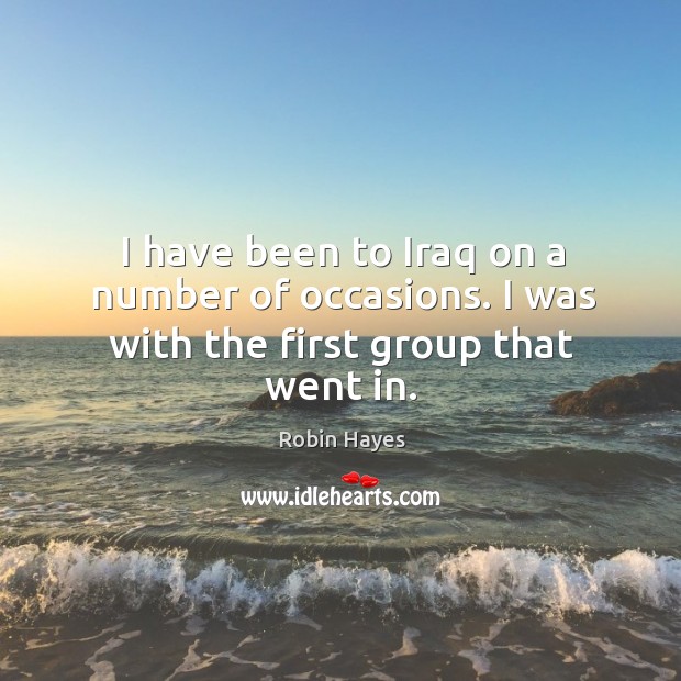 I have been to iraq on a number of occasions. I was with the first group that went in. Robin Hayes Picture Quote