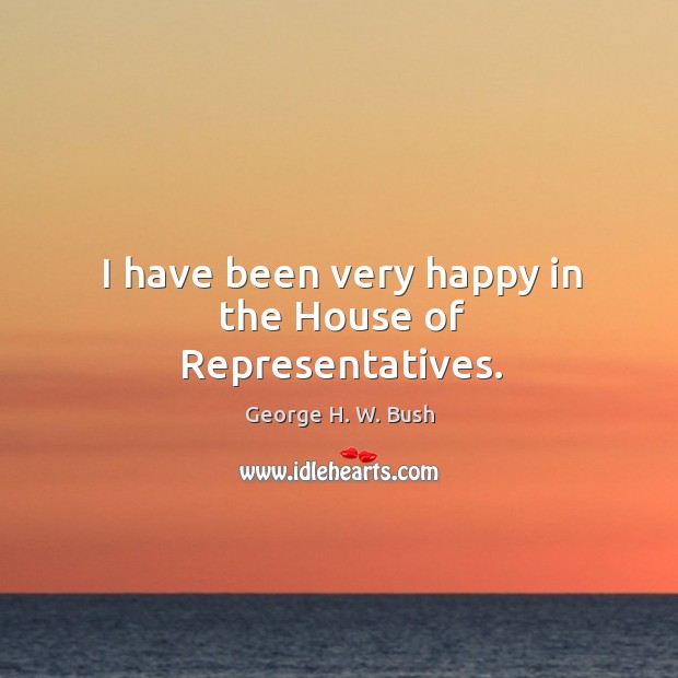 I have been very happy in the House of Representatives. George H. W. Bush Picture Quote