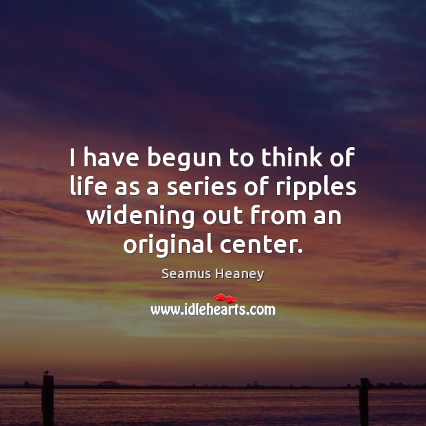 I have begun to think of life as a series of ripples widening out from an original center. 