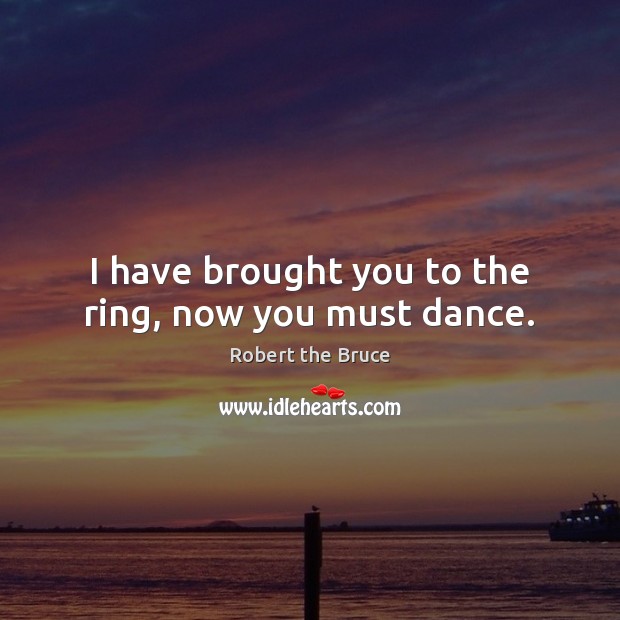 I have brought you to the ring, now you must dance. Robert the Bruce Picture Quote