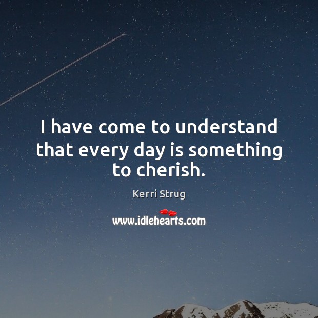 I have come to understand that every day is something to cherish. Kerri Strug Picture Quote