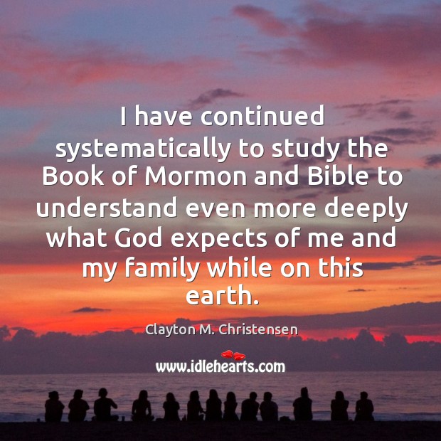 I have continued systematically to study the book of mormon and bible to understand even Clayton M. Christensen Picture Quote