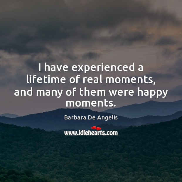 I have experienced a lifetime of real moments, and many of them were happy moments. Barbara De Angelis Picture Quote