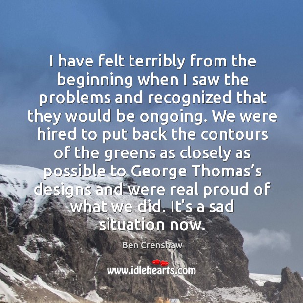 I have felt terribly from the beginning when I saw the problems and recognized that they would be ongoing. Ben Crenshaw Picture Quote