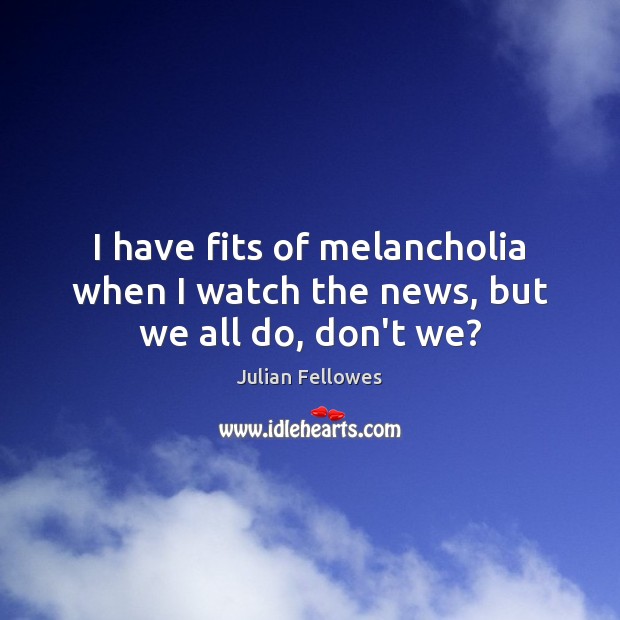 I have fits of melancholia when I watch the news, but we all do, don’t we? Julian Fellowes Picture Quote