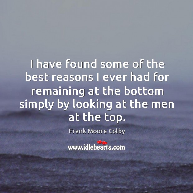 I have found some of the best reasons I ever had for remaining at the bottom simply by looking at the men at the top. Frank Moore Colby Picture Quote