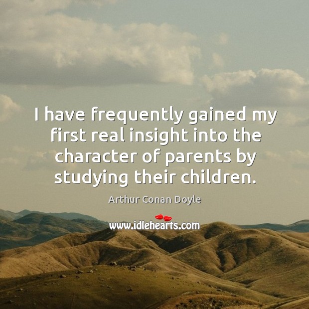 I have frequently gained my first real insight into the character of parents by studying their children. Arthur Conan Doyle Picture Quote