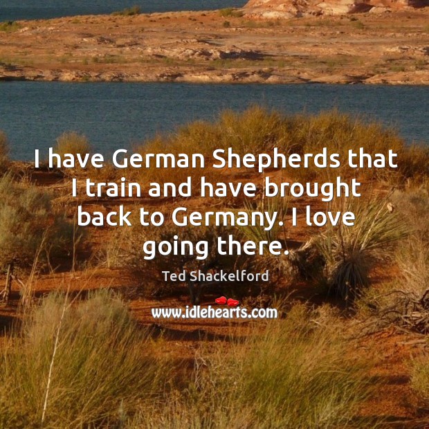 I have german shepherds that I train and have brought back to germany. I love going there. Ted Shackelford Picture Quote