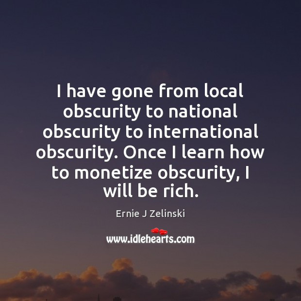 I have gone from local obscurity to national obscurity to international obscurity. Image
