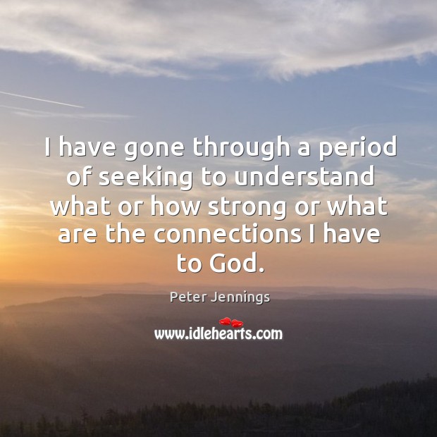 I have gone through a period of seeking to understand what or how strong or what are the connections I have to God. Peter Jennings Picture Quote