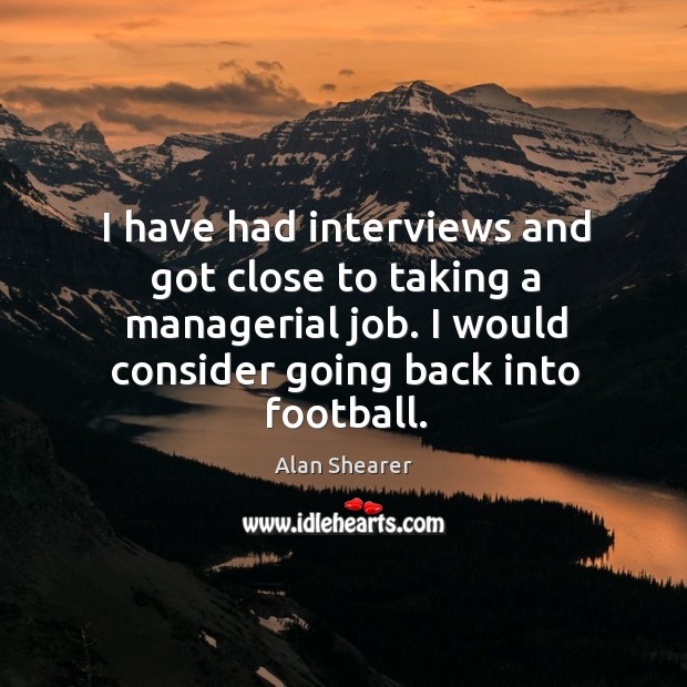 I have had interviews and got close to taking a managerial job. I would consider going back into football. Alan Shearer Picture Quote