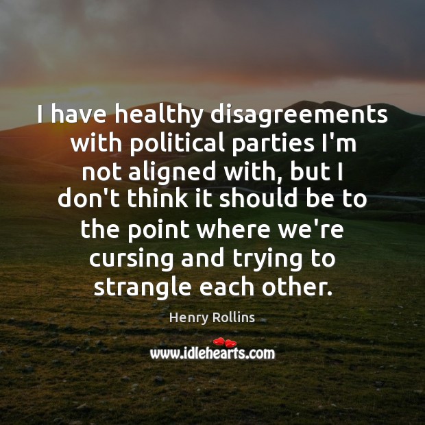 I have healthy disagreements with political parties I’m not aligned with, but 